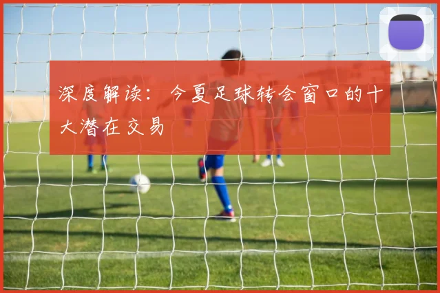 深度解读:今夏足球转会窗口的十大潜在交易