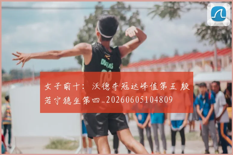 女子前十:沃德夺冠达峰值第五 殷若宁稳坐第四_20260605104809