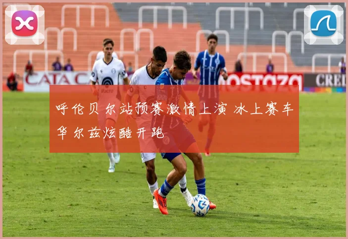 呼伦贝尔站预赛激情上演 冰上赛车华尔兹炫酷开跑