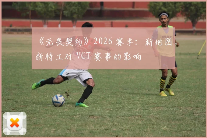 《无畏契约》2026 赛季：新地图、新特工对 VCT 赛事的影响