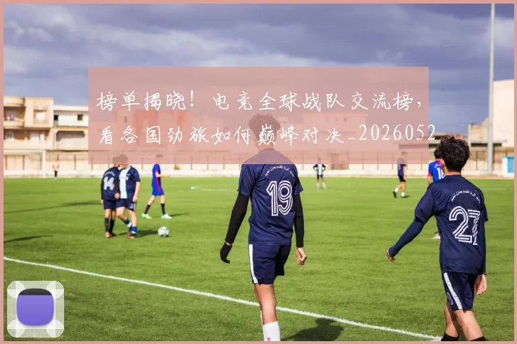 榜单揭晓！电竞全球战队交流榜，看各国劲旅如何巅峰对决_20260526085149