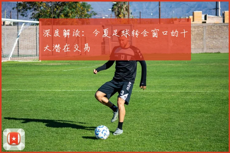 深度解读:今夏足球转会窗口的十大潜在交易