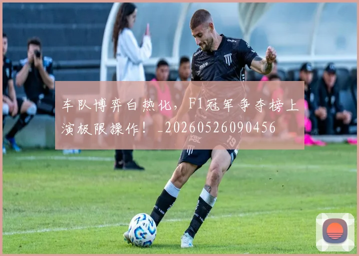 车队博弈白热化,F1冠军争夺榜上演极限操作!_20260526090456