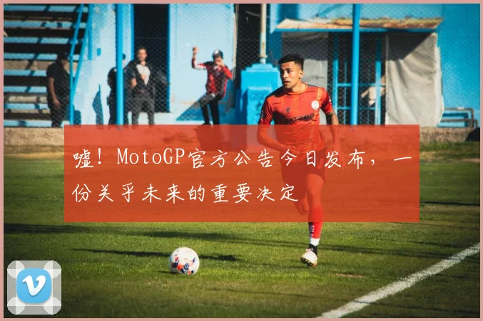 嘘!MotoGP官方公告今日发布,一份关乎未来的重要决定