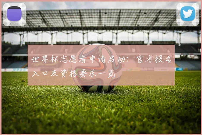 世界杯志愿者申请启动:官方报名入口及资格要求一览