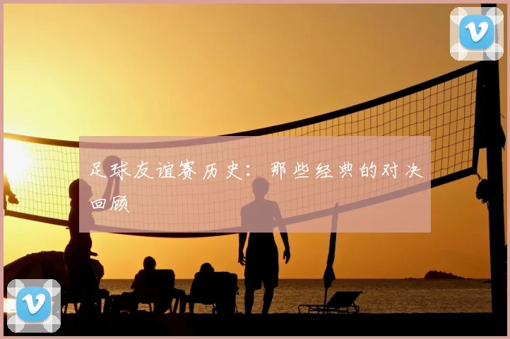 足球友谊赛历史:那些经典的对决回顾
