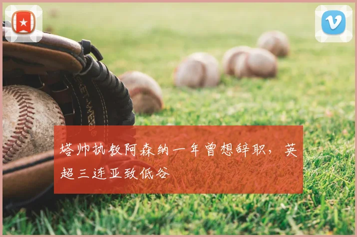 塔帅执教阿森纳一年曾想辞职,英超三连亚致低谷