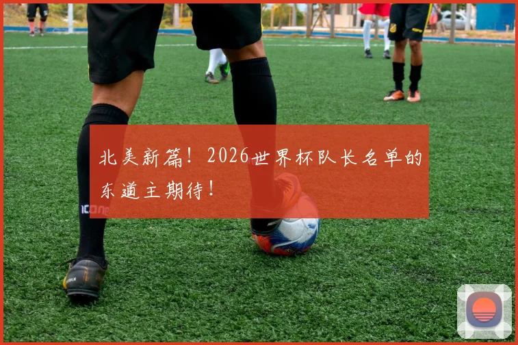 北美新篇!2026世界杯队长名单的东道主期待!