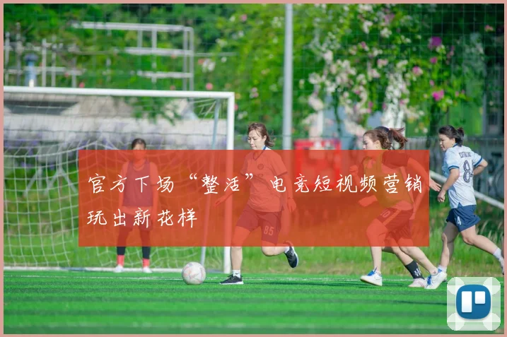 官方下场“整活”电竞短视频营销玩出新花样