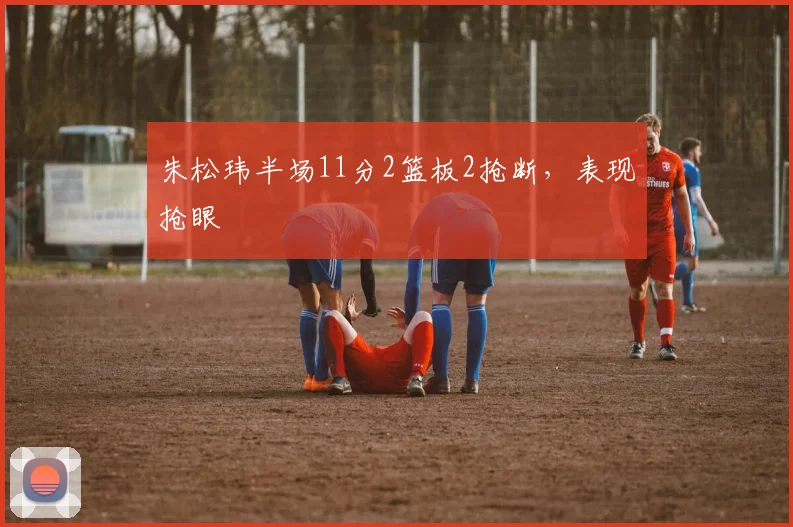 朱松玮半场11分2篮板2抢断,表现抢眼