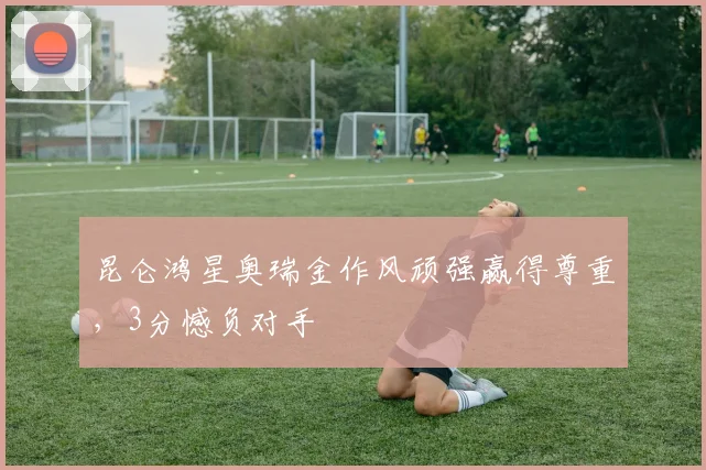 昆仑鸿星奥瑞金作风顽强赢得尊重,3分憾负对手