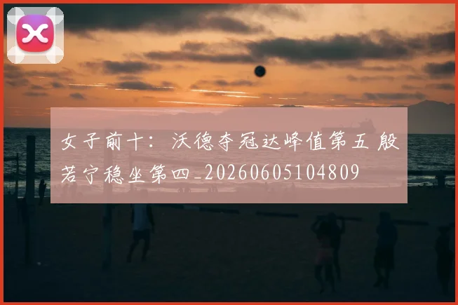 女子前十:沃德夺冠达峰值第五 殷若宁稳坐第四_20260605104809