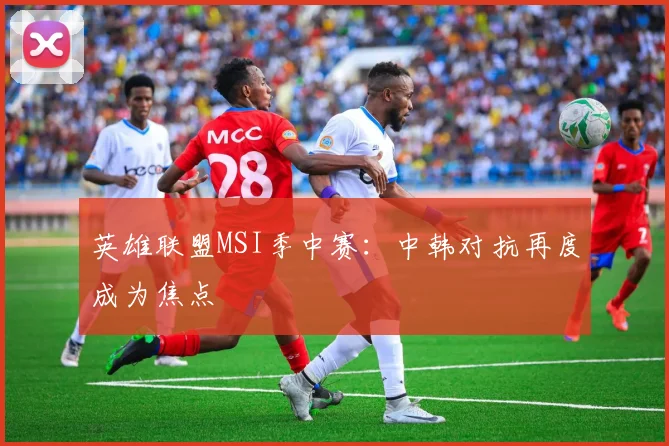 英雄联盟MSI季中赛：中韩对抗再度成为焦点