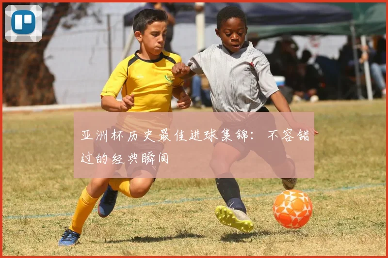 亚洲杯历史最佳进球集锦:不容错过的经典瞬间