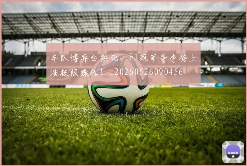 车队博弈白热化，F1冠军争夺榜上演极限操作！_20260526090456