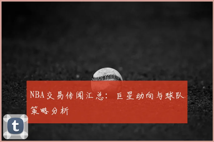 NBA交易传闻汇总：巨星动向与球队策略分析