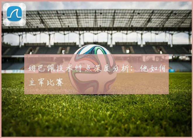 姆巴佩技术特点深度分析:他如何主宰比赛
