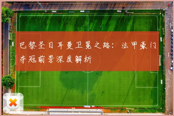 巴黎圣日耳曼卫冕之路:法甲豪门夺冠前景深度解析