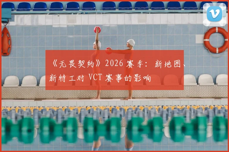 《无畏契约》2026 赛季:新地图、新特工对 VCT 赛事的影响