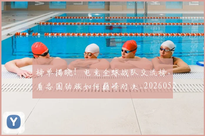 榜单揭晓!电竞全球战队交流榜,看各国劲旅如何巅峰对决_20260526085149