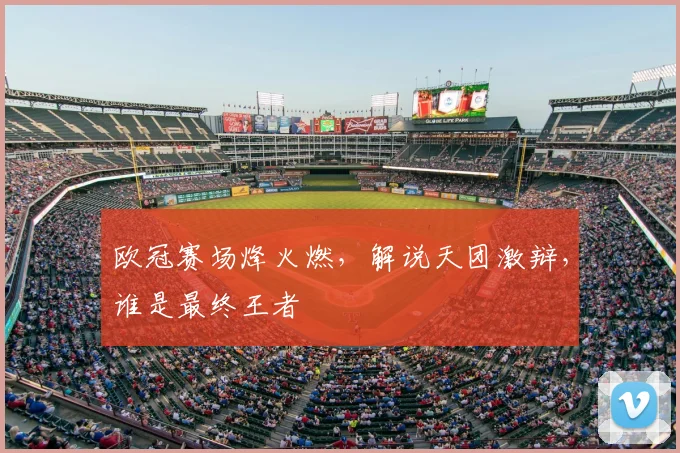 欧冠赛场烽火燃,解说天团激辩,谁是最终王者