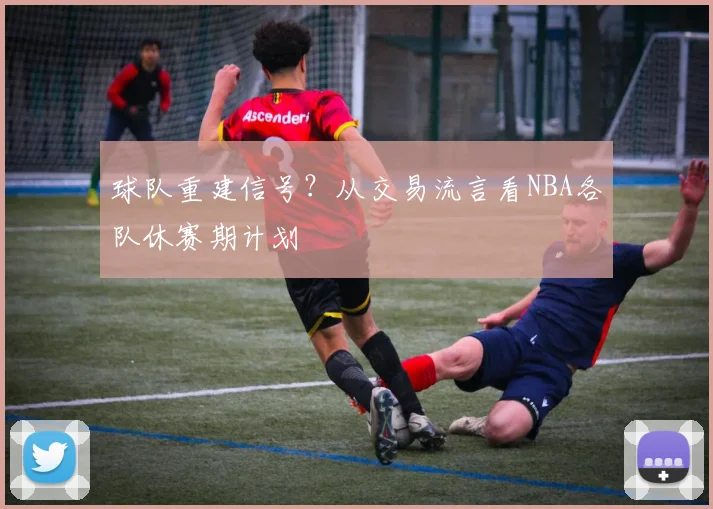 球队重建信号?从交易流言看NBA各队休赛期计划